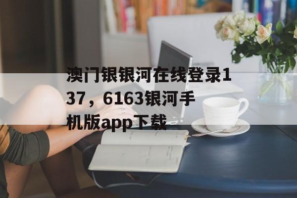 澳门银银河在线登录137，6163银河手机版app下载